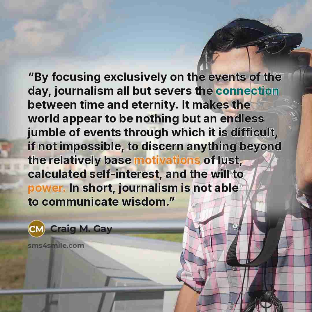 “By focusing exclusively on the events of the day, journalism all but severs the connection between time and eternity. It makes the world appear to be nothing but an endless jumble of events through which it is difficult, if not impossible, to discern anything beyond the relatively base motivations…” quote by Craig M. Gay