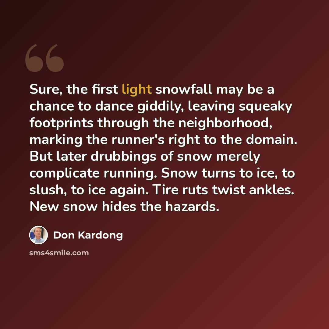 “Sure, the first light snowfall may be a chance to dance giddily, leaving squeaky footprints through the neighborhood, marking the runner's right to the domain. But later drubbings of snow merely complicate running. Snow turns to ice, to slush, to ice again. Tire ruts twist ankles. New snow hides…” quote by Don Kardong