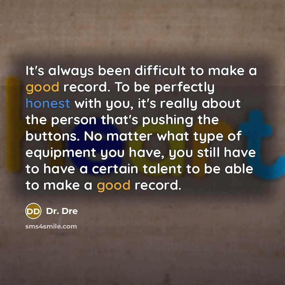 “It's always been difficult to make a good record. To be perfectly honest with you, it's really about the person that's pushing the buttons. No matter what type of equipment you have, you still have to have a certain talent to be able to make a good record.” quote by Dr. Dre