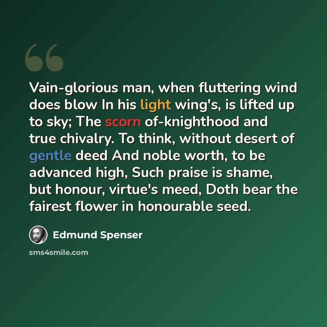 “Vain-glorious man, when fluttering wind does blow In his light wing's, is lifted up to sky; The scorn of-knighthood and true chivalry. To think, without desert of gentle deed And noble worth, to be advanced high, Such praise is shame, but honour, virtue's meed, Doth bear the fairest flower in…” quote by Edmund Spenser