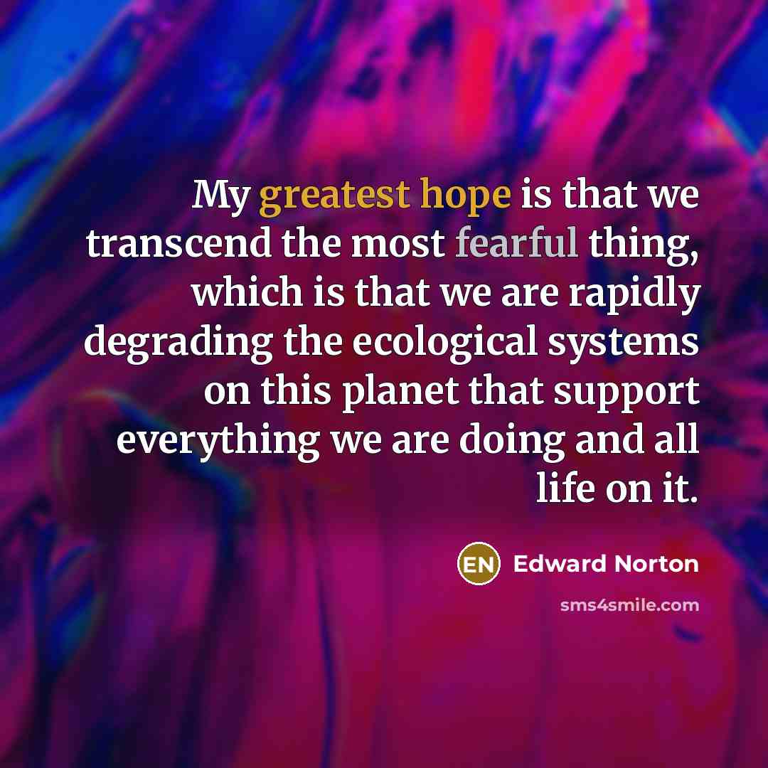 “My greatest hope is that we transcend the most fearful thing, which is that we are rapidly degrading the ecological systems on this planet that support everything we are doing and all life on it.” quote by Edward Norton
