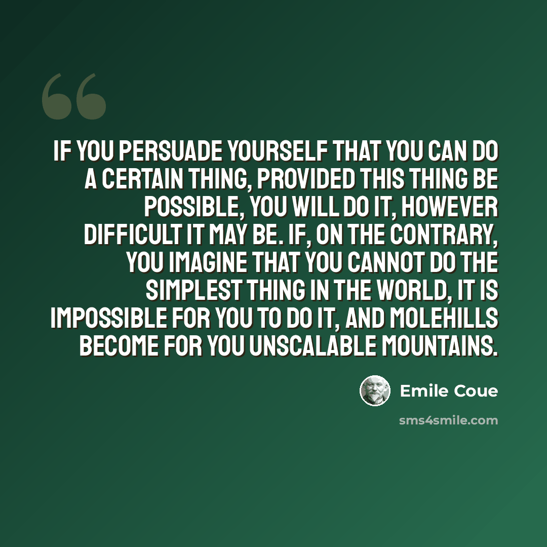 “If you persuade yourself that you can do a certain thing, provided this thing be possible, you will do it, however difficult it may be. If, on the contrary, you imagine that you cannot do the simplest thing in the world, it is impossible for you to do it, and molehills become for you unscalable…” quote by Emile Coue