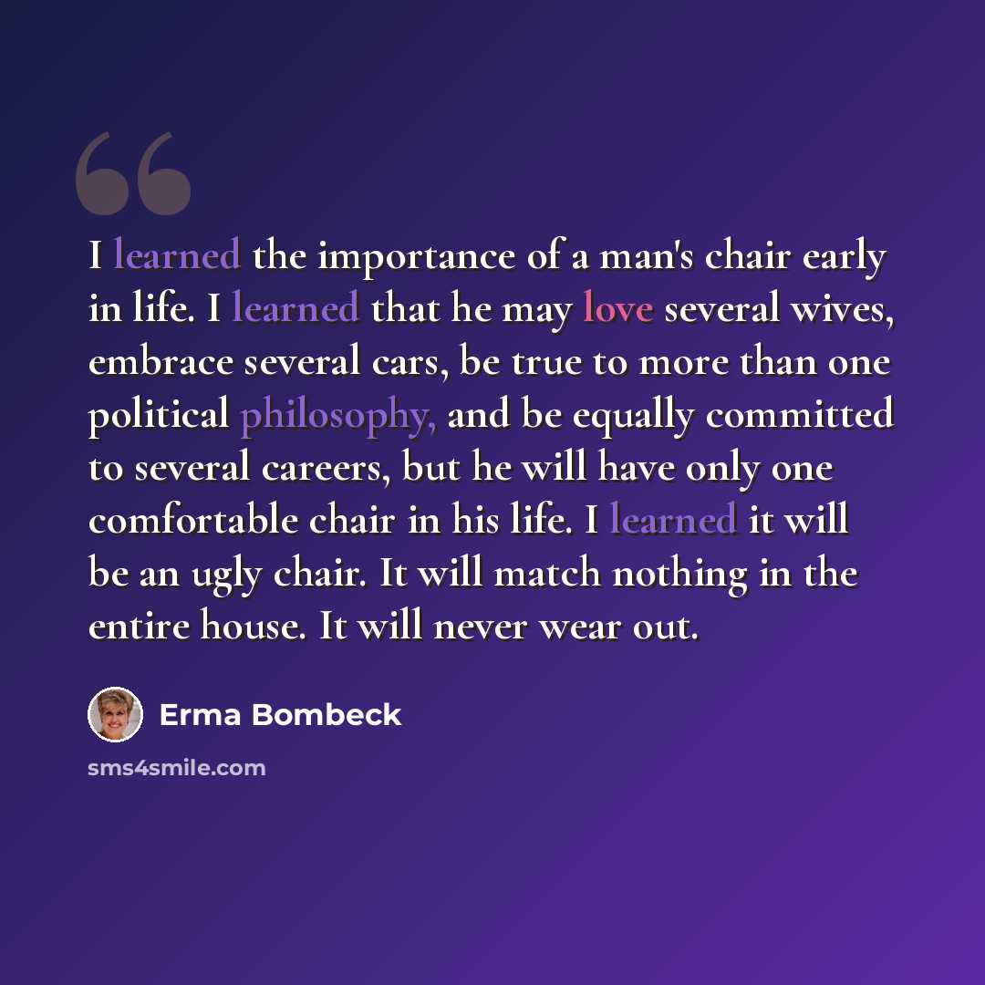 “I learned the importance of a man's chair early in life. I learned that he may love several wives, embrace several cars, be true to more than one political philosophy, and be equally committed to several careers, but he will have only one comfortable chair in his life. I learned it will be an ugly…” quote by Erma Bombeck