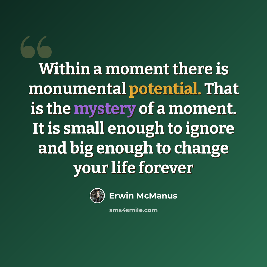 “Within a moment there is monumental potential. That is the mystery of a moment. It is small enough to ignore and big enough to change your life forever” quote by Erwin McManus