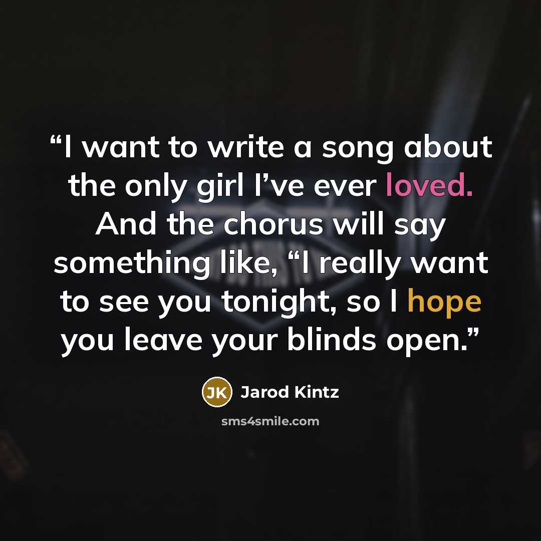 “I want to write a song about the only girl I’ve ever loved. And the chorus will say something like, “I really want to see you tonight, so I hope you leave your blinds open.” quote by Jarod Kintz