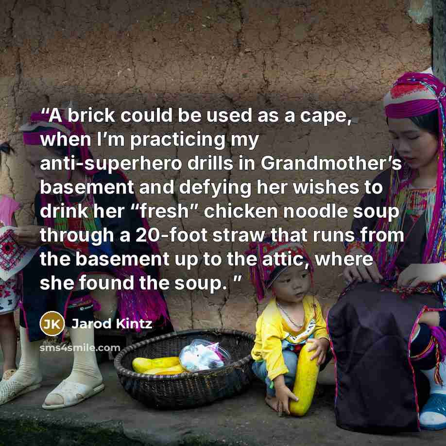 “A brick could be used as a cape, when I’m practicing my anti-superhero drills in Grandmother’s basement and defying her wishes to drink her “fresh” chicken noodle soup through a 20-foot straw that runs from the basement up to the attic, where she found the soup.” quote by Jarod Kintz