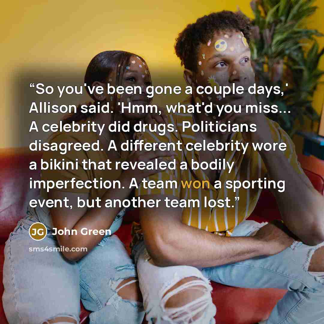 “So you've been gone a couple days,' Allison said. 'Hmm, what'd you miss... A celebrity did drugs. Politicians disagreed. A different celebrity wore a bikini that revealed a bodily imperfection. A team won a sporting event, but another team lost.” quote by John Green