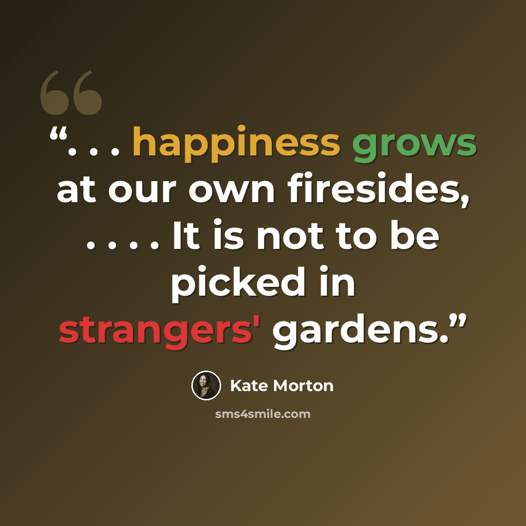 “. . . happiness grows at our own firesides, . . . . It is not to be picked in strangers' gardens.” quote by Kate Morton