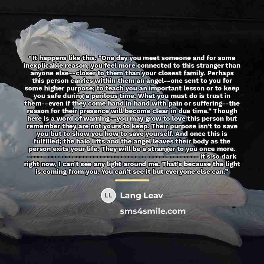 “It happens like this. "One day you meet someone and for some inexplicable reason, you feel more connected to this stranger than anyone else--closer to them than your closest family. Perhaps this person carries within them an angel--one sent to you for some higher purpose; to teach you an important…” quote by Lang Leav