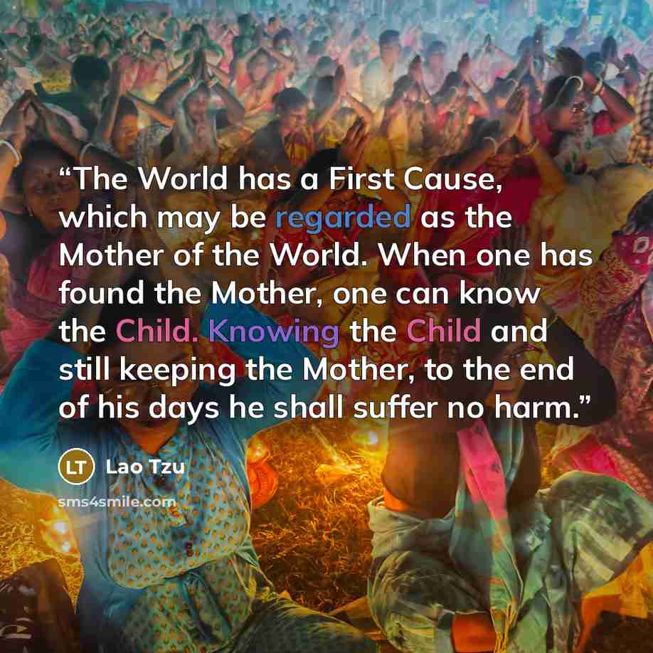 “The World has a First Cause, which may be regarded as the Mother of the World. When one has found the Mother, one can know the Child. Knowing the Child and still keeping the Mother, to the end of his days he shall suffer no harm.” quote by Lao Tzu