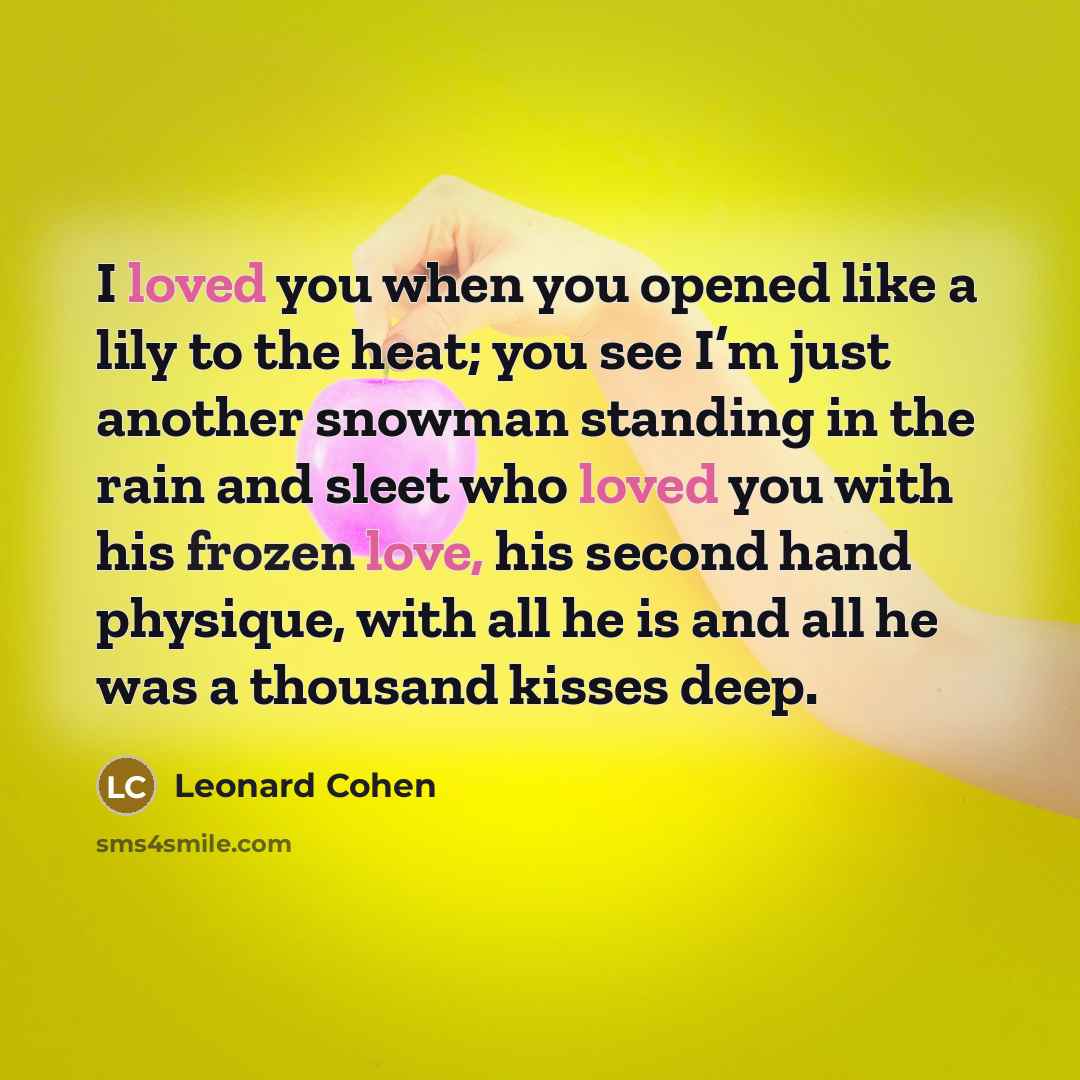 “I loved you when you opened like a lily to the heat; you see I’m just another snowman standing in the rain and sleet who loved you with his frozen love, his second hand physique, with all he is and all he was a thousand kisses deep.” quote by Leonard Cohen