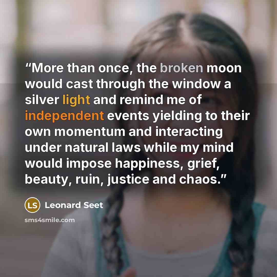 “More than once, the broken moon would cast through the window a silver light and remind me of independent events yielding to their own momentum and interacting under natural laws while my mind would impose happiness, grief, beauty, ruin, justice and chaos.” quote by Leonard Seet