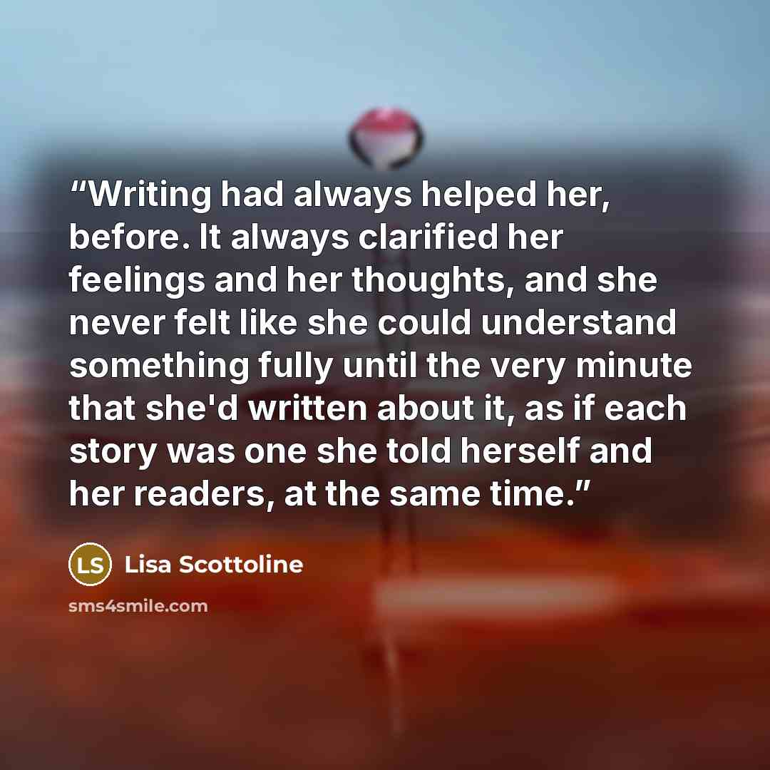 “Writing had always helped her, before. It always clarified her feelings and her thoughts, and she never felt like she could understand something fully until the very minute that she'd written about it, as if each story was one she told herself and her readers, at the same time.” quote by Lisa Scottoline