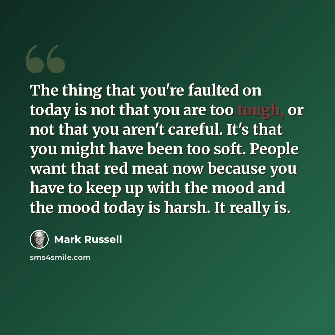 “The thing that you're faulted on today is not that you are too tough, or not that you aren't careful. It's that you might have been too soft. People want that red meat now because you have to keep up with the mood and the mood today is harsh. It really is.” quote by Mark Russell