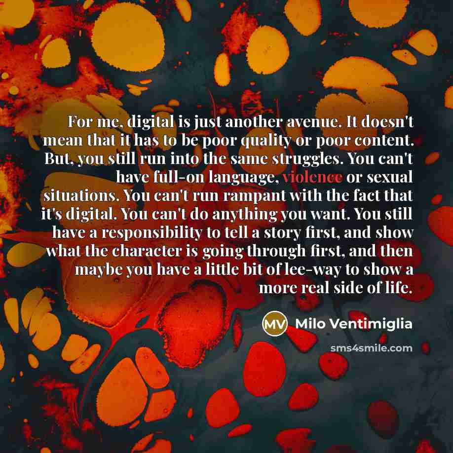 “For me, digital is just another avenue. It doesn't mean that it has to be poor quality or poor content. But, you still run into the same struggles. You can't have full-on language, violence or sexual situations. You can't run rampant with the fact that it's digital. You can't do anything you want…” quote by Milo Ventimiglia