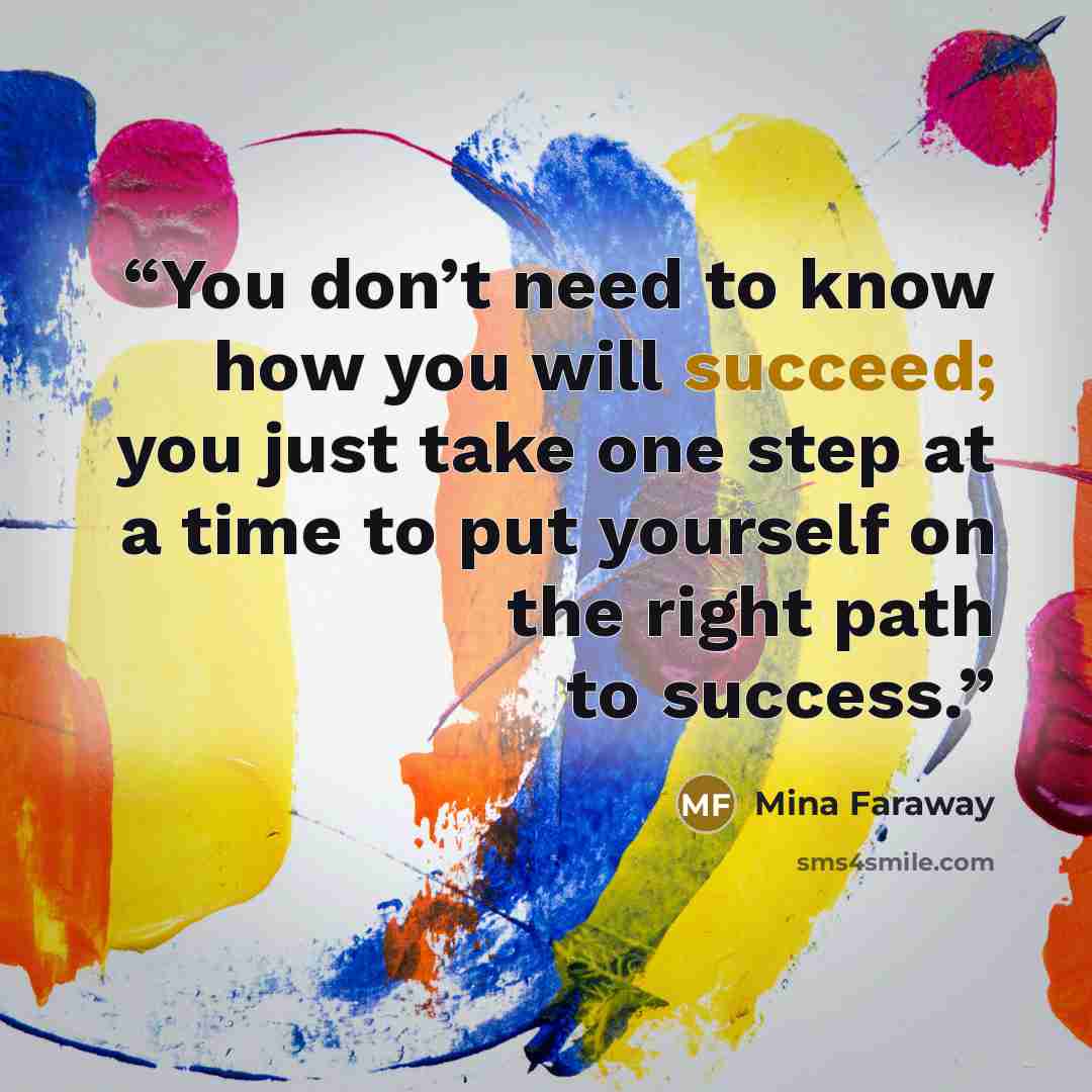 “You don’t need to know how you will succeed; you just take one step at a time to put yourself on the right path to success.” quote by Mina Faraway