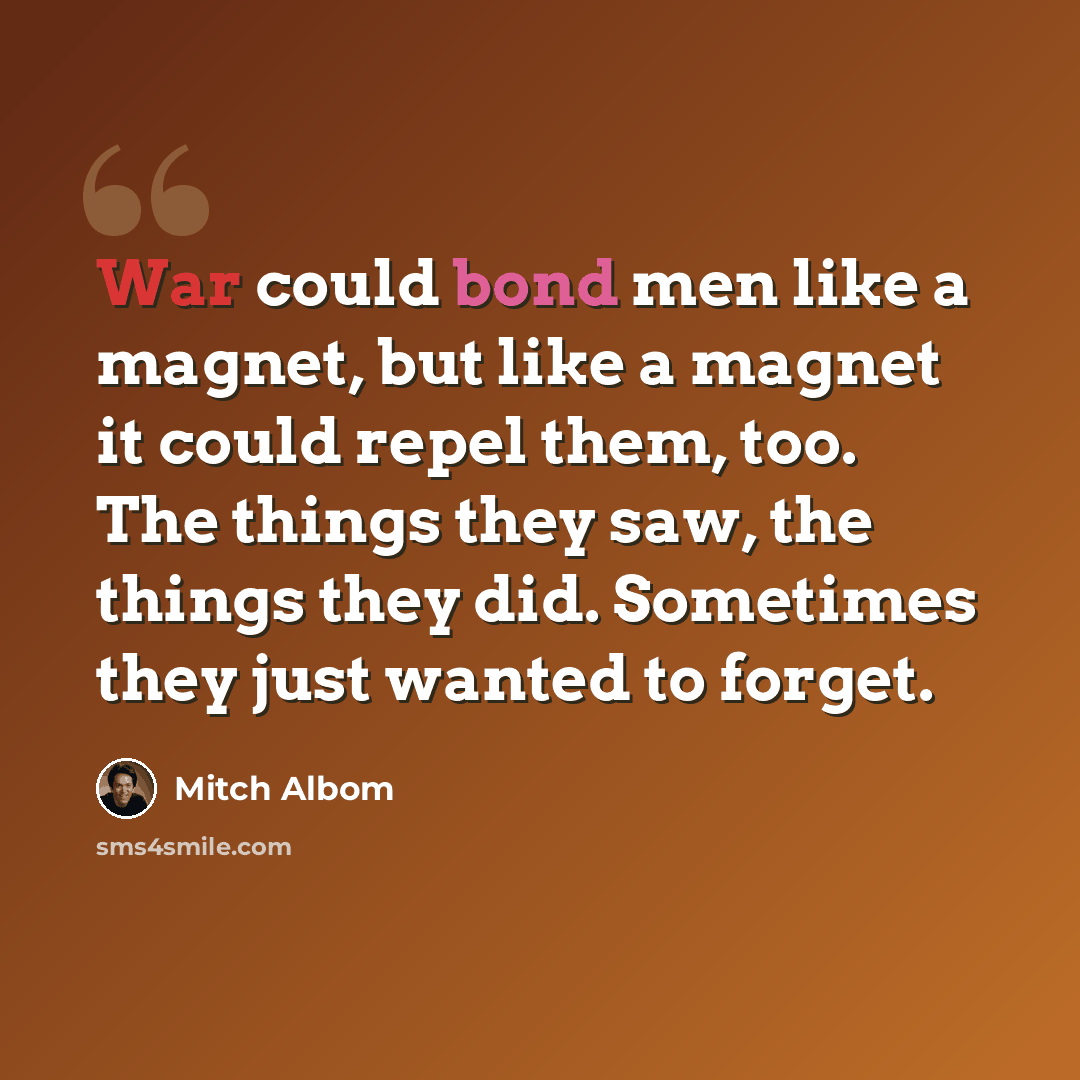 “War could bond men like a magnet, but like a magnet it could repel them, too. The things they saw, the things they did. Sometimes they just wanted to forget.” quote by Mitch Albom