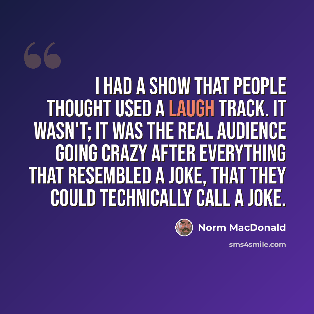 “I had a show that people thought used a laugh track. It wasn't; it was the real audience going crazy after everything that resembled a joke, that they could technically call a joke.” quote by Norm MacDonald