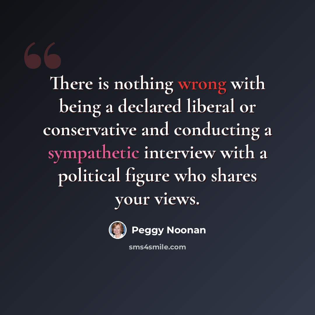 “There is nothing wrong with being a declared liberal or conservative and conducting a sympathetic interview with a political figure who shares your views.” quote by Peggy Noonan