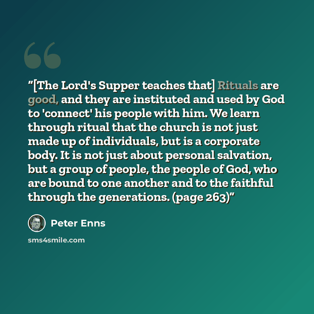 “[The Lord's Supper teaches that] Rituals are good, and they are instituted and used by God to 'connect' his people with him. We learn through ritual that the church is not just made up of individuals, but is a corporate body. It is not just about personal salvation, but a group of people, the…” quote by Peter Enns