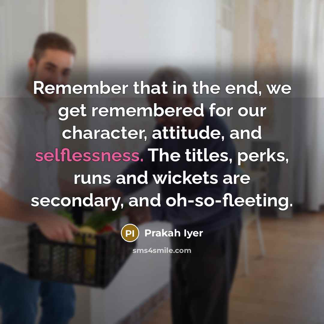 “Remember that in the end, we get remembered for our character, attitude, and selflessness. The titles, perks, runs and wickets are secondary, and oh-so-fleeting.” quote by Prakah Iyer