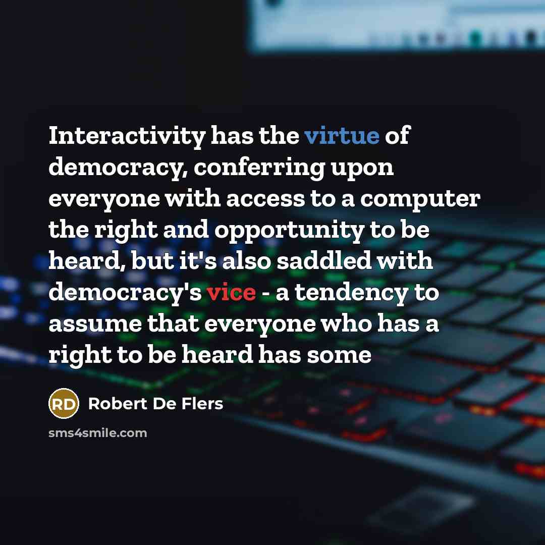 “Interactivity has the virtue of democracy, conferring upon everyone with access to a computer the right and opportunity to be heard, but it's also saddled with democracy's vice - a tendency to assume that everyone who has a right to be heard has some” quote by Robert De Flers
