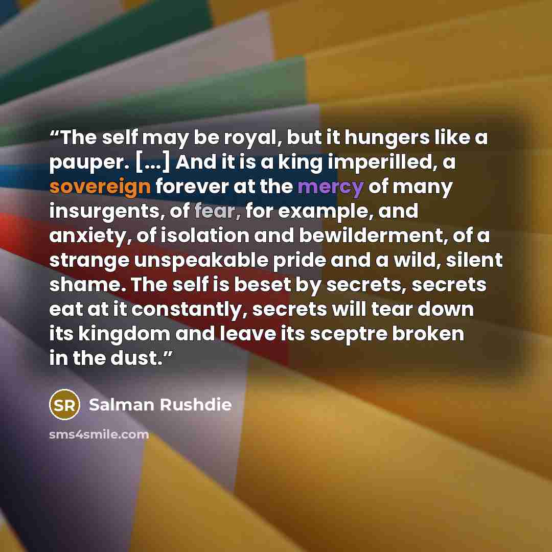 “The self may be royal, but it hungers like a pauper. [...] And it is a king imperilled, a sovereign forever at the mercy of many insurgents, of fear, for example, and anxiety, of isolation and bewilderment, of a strange unspeakable pride and a wild, silent shame. The self is beset by secrets…” quote by Salman Rushdie