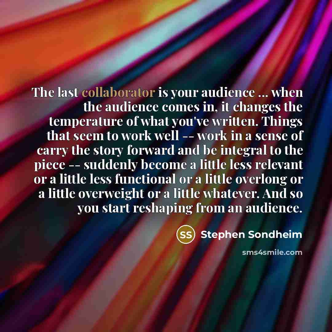“The last collaborator is your audience ... when the audience comes in, it changes the temperature of what you've written. Things that seem to work well -- work in a sense of carry the story forward and be integral to the piece -- suddenly become a little less relevant or a little less functional…” quote by Stephen Sondheim