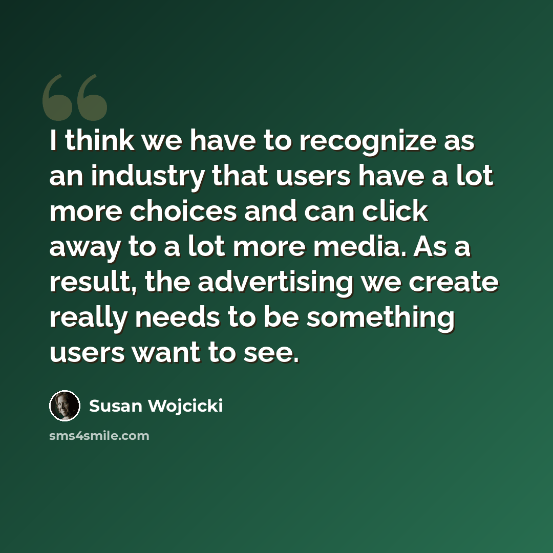 “I think we have to recognize as an industry that users have a lot more choices and can click away to a lot more media. As a result, the advertising we create really needs to be something users want to see.” quote by Susan Wojcicki