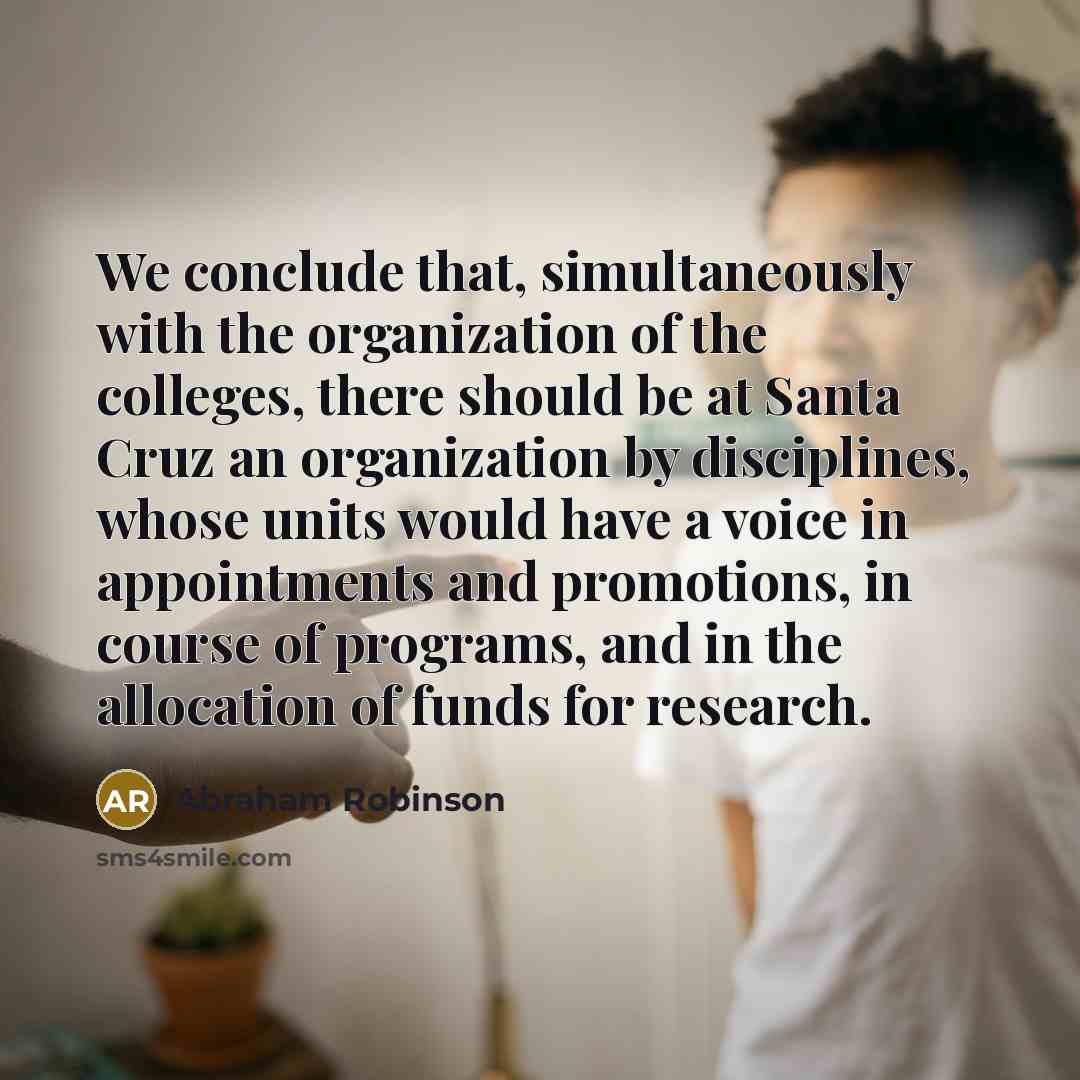 “We conclude that, simultaneously with the organization of the colleges, there should be at Santa Cruz an organization by disciplines, whose units would have a voice in appointments and promotions, in course of programs, and in the allocation of funds for research.” quote by Abraham Robinson