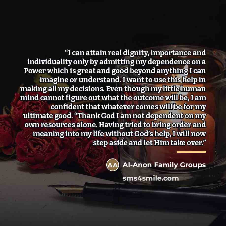 “I can attain real dignity, importance and individuality only by admitting my dependence on a Power which is great and good beyond anything I can imagine or understand. I want to use this help in making all my decisions. Even though my little human mind cannot figure out what the outcome will be, I…” quote by Al-Anon Family Groups