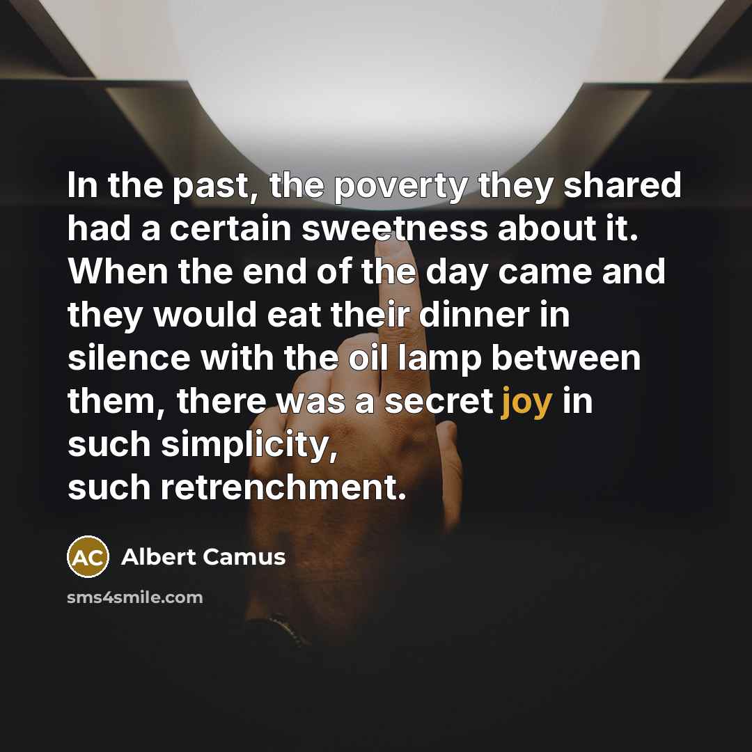 “In the past, the poverty they shared had a certain sweetness about it. When the end of the day came and they would eat their dinner in silence with the oil lamp between them, there was a secret joy in such simplicity, such retrenchment.” quote by Albert Camus