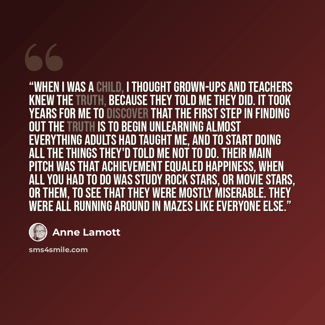 “When I was a child, I thought grown-ups and teachers knew the truth, because they told me they did. It took years for me to discover that the first step in finding out the truth is to begin unlearning almost everything adults had taught me, and to start doing all the things they'd told me NOT to…” quote by Anne Lamott