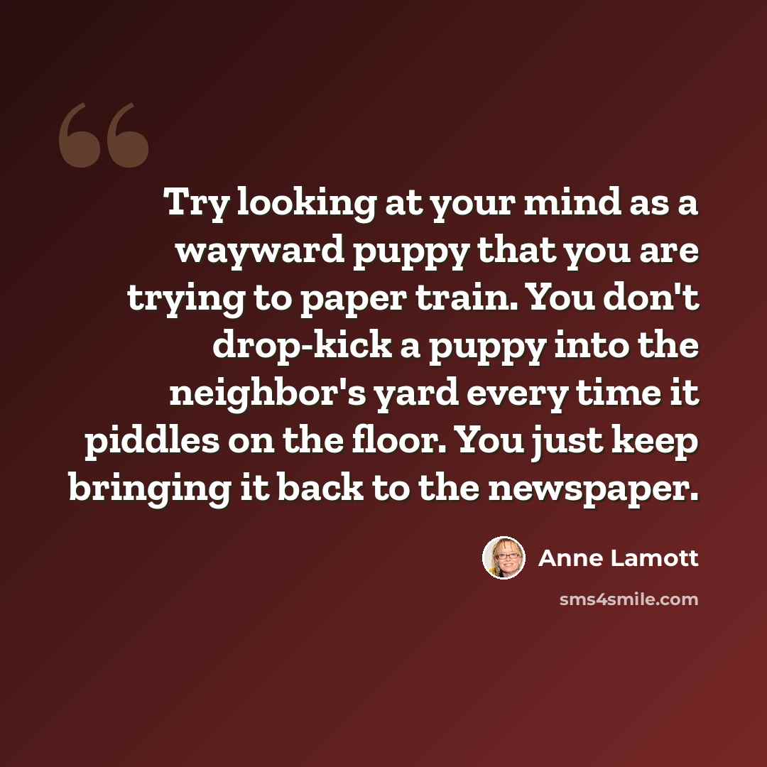 “Try looking at your mind as a wayward puppy that you are trying to paper train. You don't drop-kick a puppy into the neighbor's yard every time it piddles on the floor. You just keep bringing it back to the newspaper.” quote by Anne Lamott