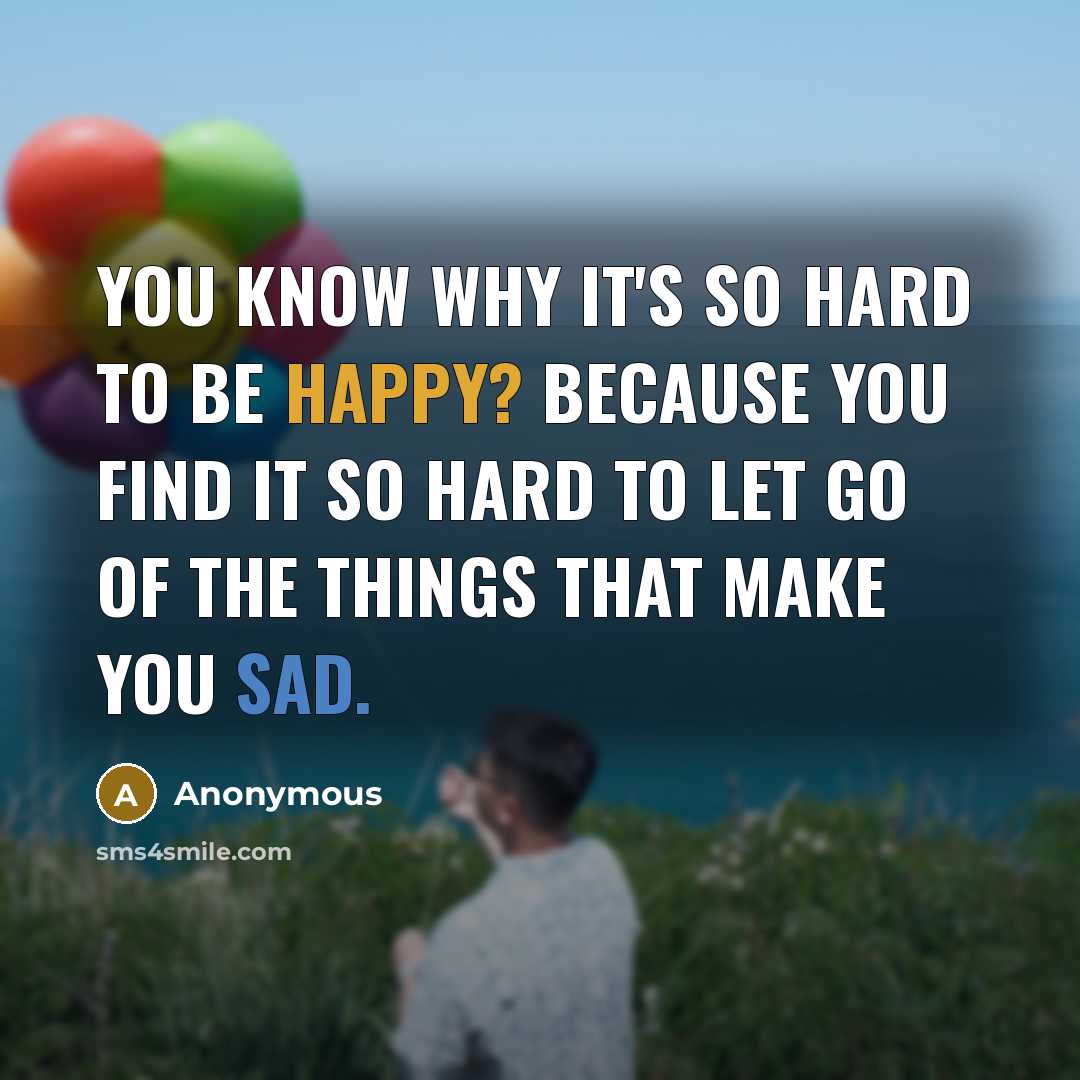 “You know why it's so hard to be happy? Because you find it so hard to let go of the things that make you sad.” quote by Anonymous