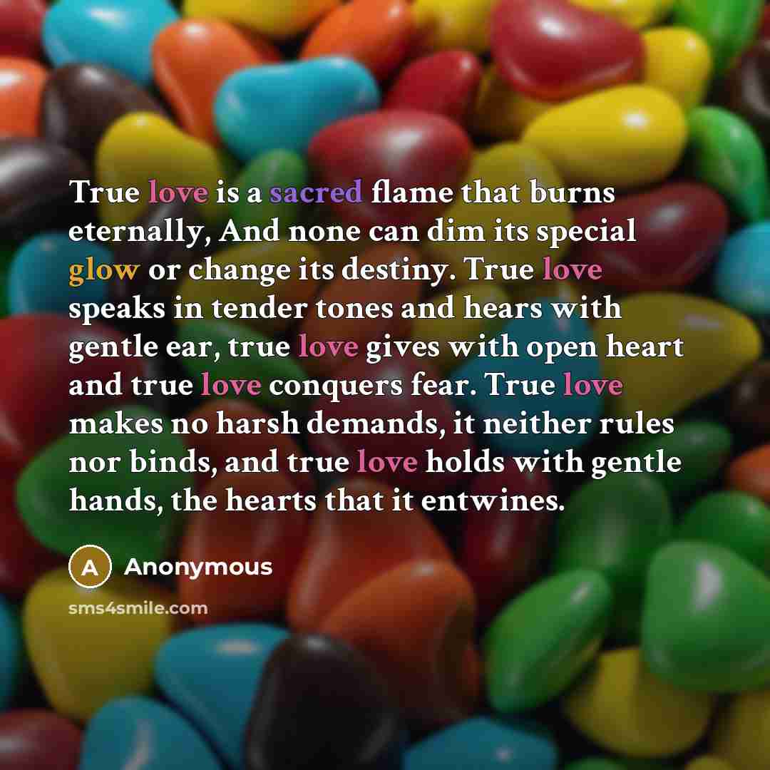 “True love is a sacred flame that burns eternally, And none can dim its special glow or change its destiny. True love speaks in tender tones and hears with gentle ear, true love gives with open heart and true love conquers fear. True love makes no harsh demands, it neither rules nor binds, and true…” quote by Anonymous