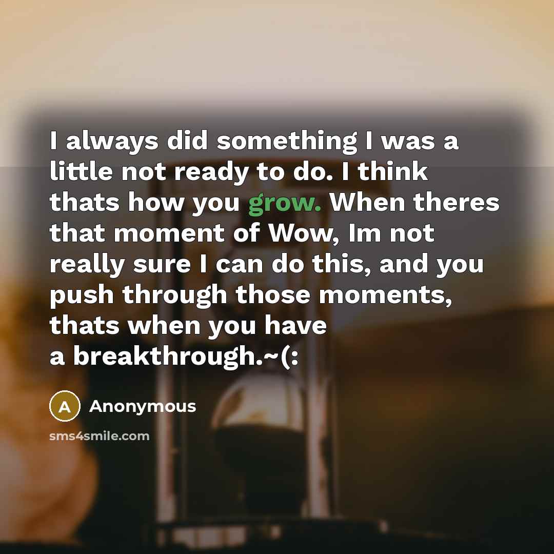 “I always did something I was a little not ready to do. I think thats how you grow. When theres that moment of Wow, Im not really sure I can do this, and you push through those moments, thats when you have a breakthrough.~(:” quote by Anonymous