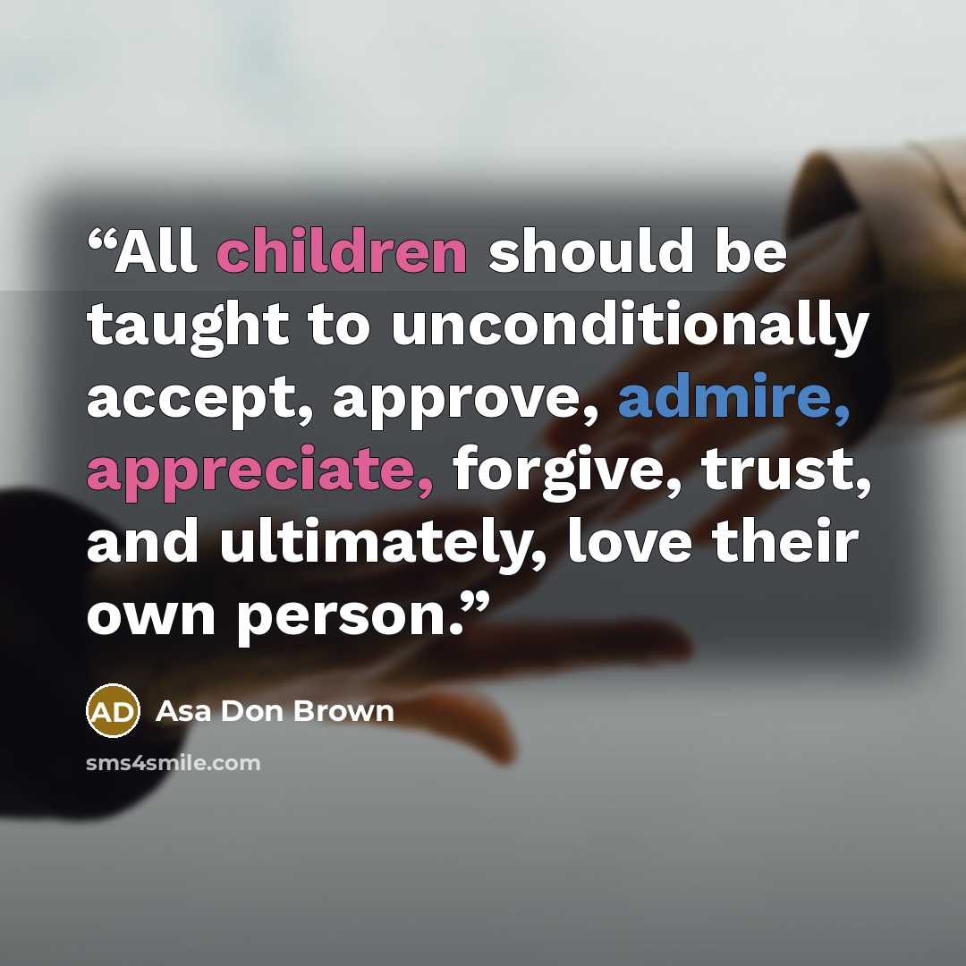 “All children should be taught to unconditionally accept, approve, admire, appreciate, forgive, trust, and ultimately, love their own person.” quote by Asa Don Brown