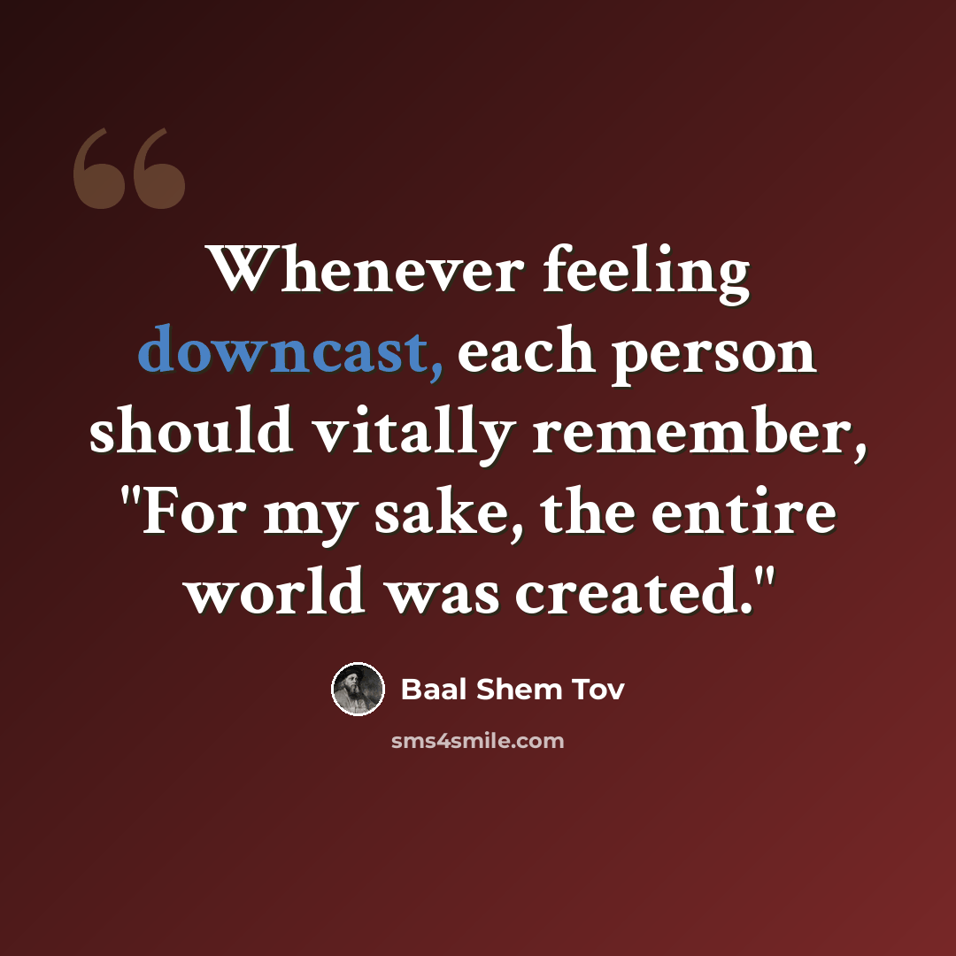 “Whenever feeling downcast, each person should vitally remember, "For my sake, the entire world was created."” quote by Baal Shem Tov