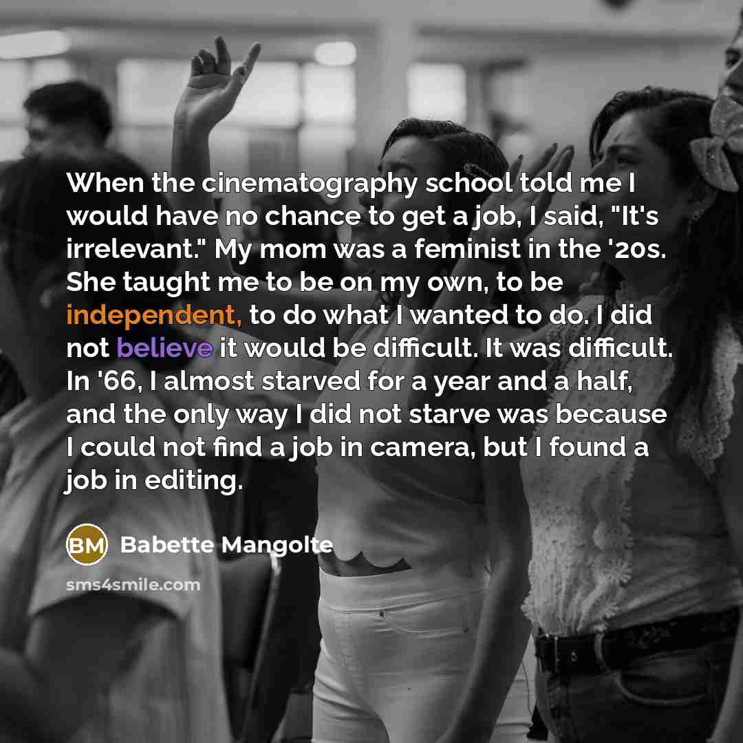 “When the cinematography school told me I would have no chance to get a job, I said, "It's irrelevant." My mom was a feminist in the '20s. She taught me to be on my own, to be independent, to do what I wanted to do. I did not believe it would be difficult. It was difficult. In '66, I almost starved…” quote by Babette Mangolte