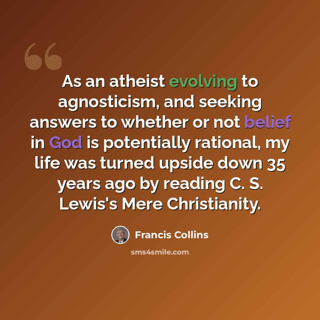 “As an atheist evolving to agnosticism, and seeking answers to whether or not belief in God is potentially rational, my life was turned upside down 35 years ago by reading C. S. Lewis's Mere Christianity.” quote by Francis Collins