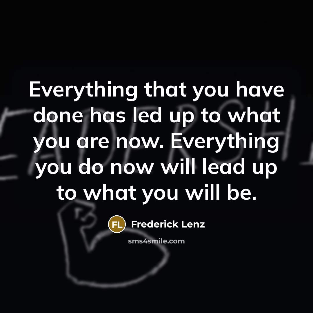 “Everything that you have done has led up to what you are now. Everything you do now will lead up to what you will be.” quote by Frederick Lenz