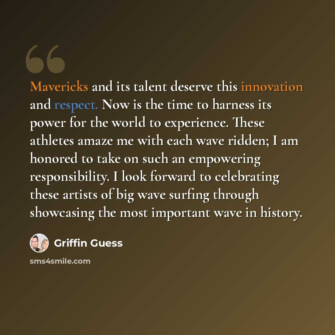 “Mavericks and its talent deserve this innovation and respect. Now is the time to harness its power for the world to experience. These athletes amaze me with each wave ridden; I am honored to take on such an empowering responsibility. I look forward to celebrating these artists of big wave surfing…” quote by Griffin Guess