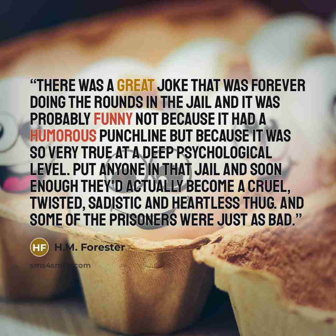 “There was a great joke that was forever doing the rounds in the jail and it was probably funny not because it had a humorous punchline but because it was so very true at a deep psychological level. Put anyone in that jail and soon enough they'd actually become a cruel, twisted, sadistic and…” quote by H.M. Forester