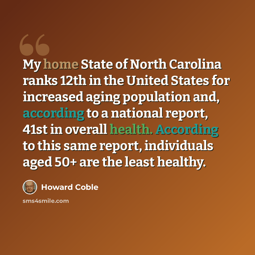 “My home State of North Carolina ranks 12th in the United States for increased aging population and, according to a national report, 41st in overall health. According to this same report, individuals aged 50+ are the least healthy.” quote by Howard Coble