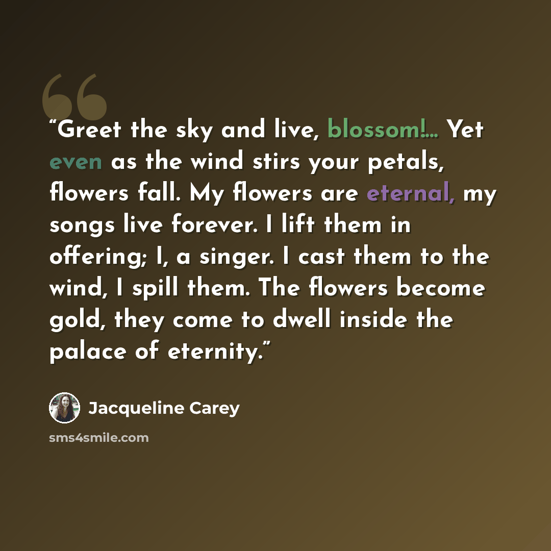 “Greet the sky and live, blossom!... Yet even as the wind stirs your petals, flowers fall. My flowers are eternal, my songs live forever. I lift them in offering; I, a singer. I cast them to the wind, I spill them. The flowers become gold, they come to dwell inside the palace of eternity.” quote by Jacqueline Carey