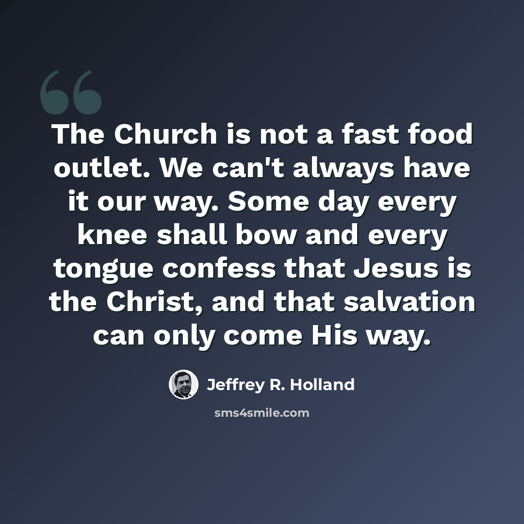 “The Church is not a fast food outlet. We can't always have it our way. Some day every knee shall bow and every tongue confess that Jesus is the Christ, and that salvation can only come His way.” quote by Jeffrey R. Holland