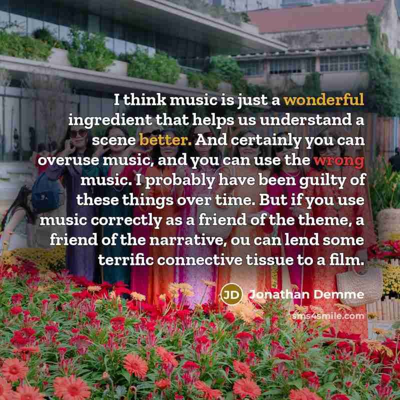 “I think music is just a wonderful ingredient that helps us understand a scene better. And certainly you can overuse music, and you can use the wrong music. I probably have been guilty of these things over time. But if you use music correctly as a friend of the theme, a friend of the narrative, ou…” quote by Jonathan Demme