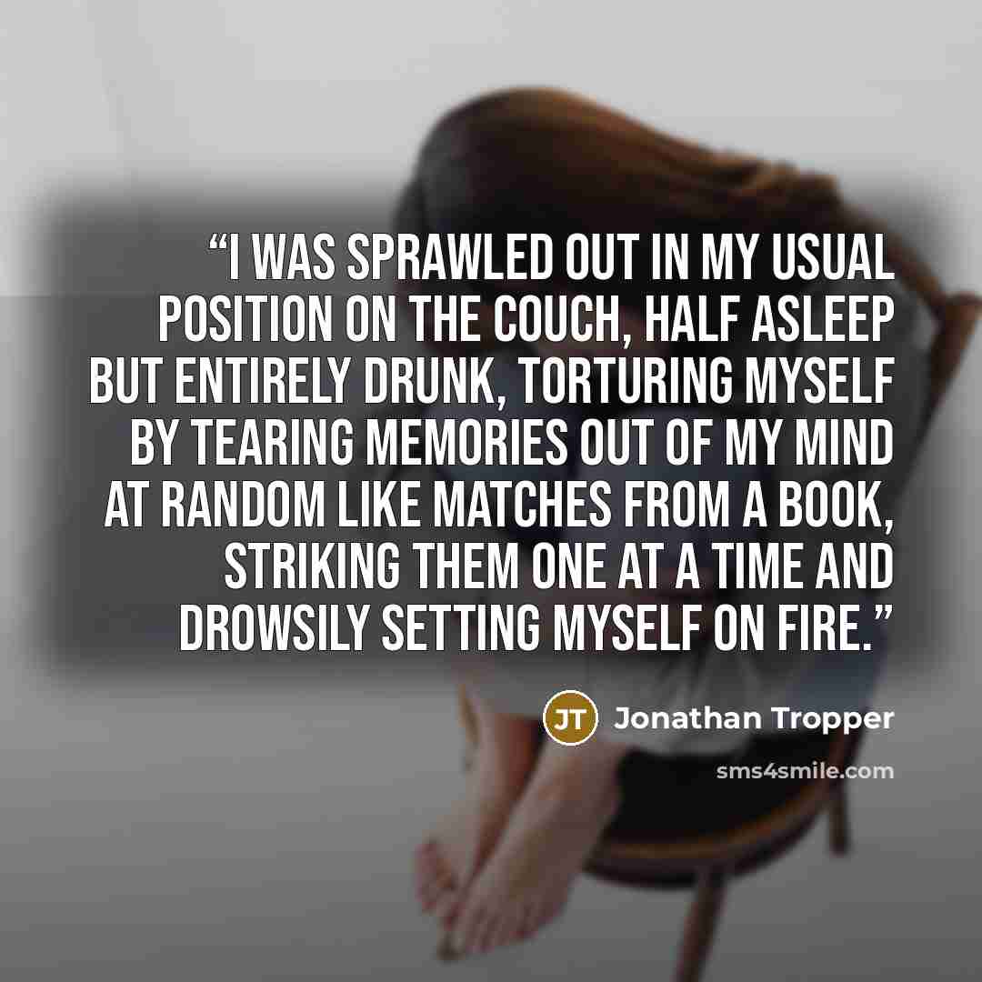 “I was sprawled out in my usual position on the couch, half asleep but entirely drunk, torturing myself by tearing memories out of my mind at random like matches from a book, striking them one at a time and drowsily setting myself on fire.” quote by Jonathan Tropper