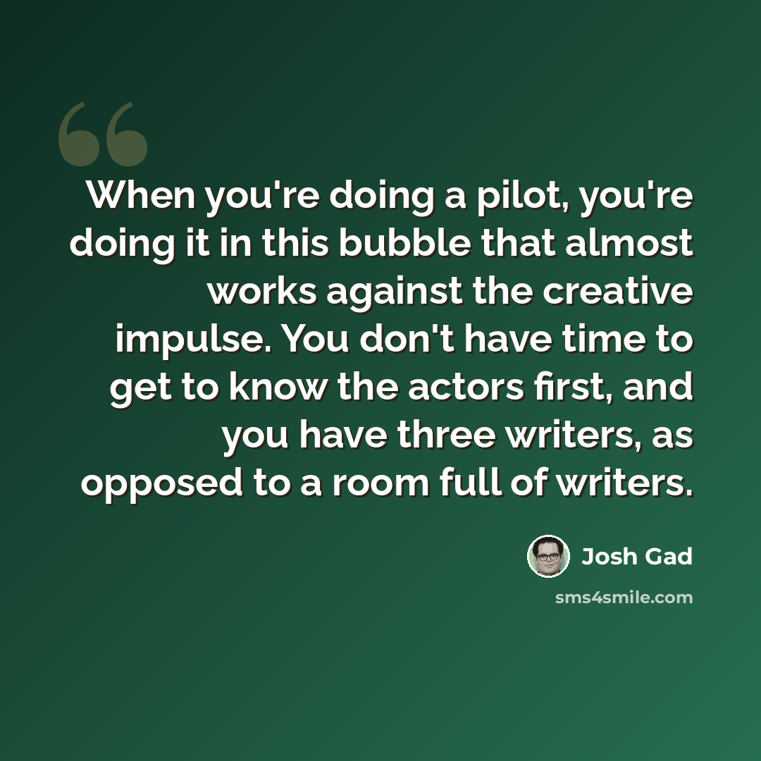 “When you're doing a pilot, you're doing it in this bubble that almost works against the creative impulse. You don't have time to get to know the actors first, and you have three writers, as opposed to a room full of writers.” quote by Josh Gad